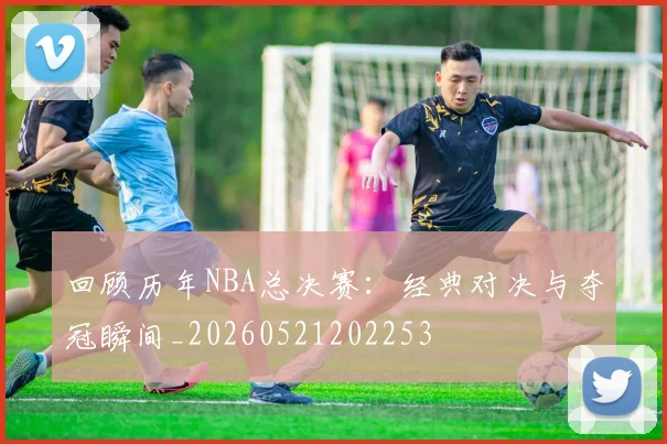回顾历年NBA总决赛：经典对决与夺冠瞬间_20260521202253