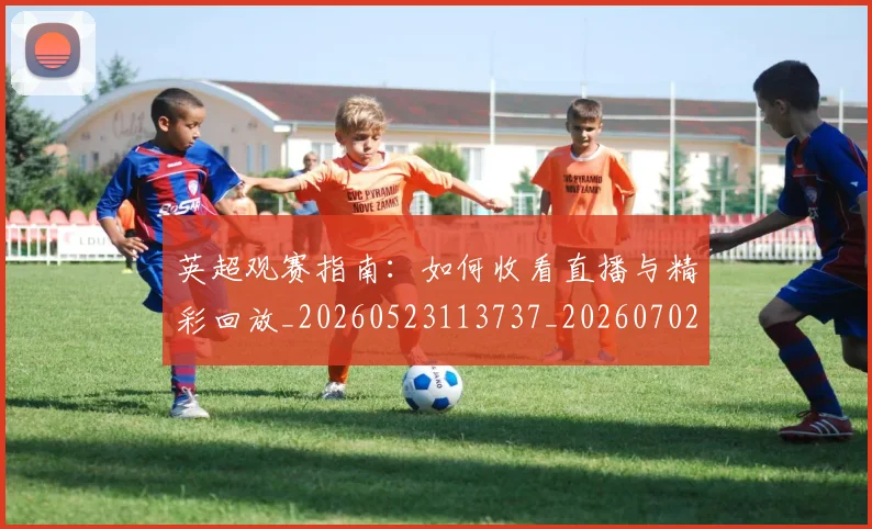 英超观赛指南：如何收看直播与精彩回放_20260523113737_20260702174520