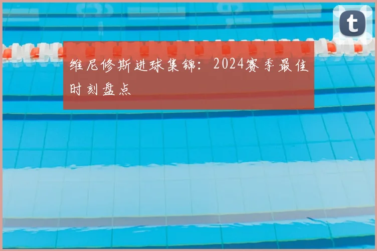 维尼修斯进球集锦：2024赛季最佳时刻盘点