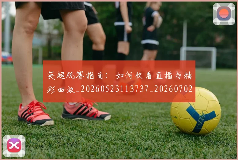 英超观赛指南:如何收看直播与精彩回放_20260523113737_20260702174520